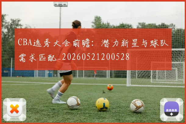 CBA选秀大会前瞻:潜力新星与球队需求匹配_20260521200528