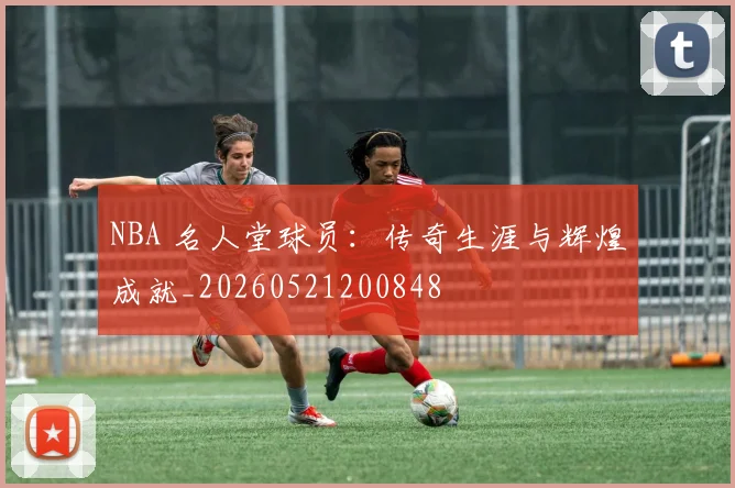 NBA 名人堂球员：传奇生涯与辉煌成就_20260521200848