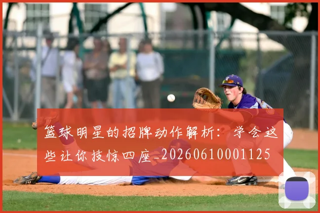 篮球明星的招牌动作解析：学会这些让你技惊四座_20260610001125