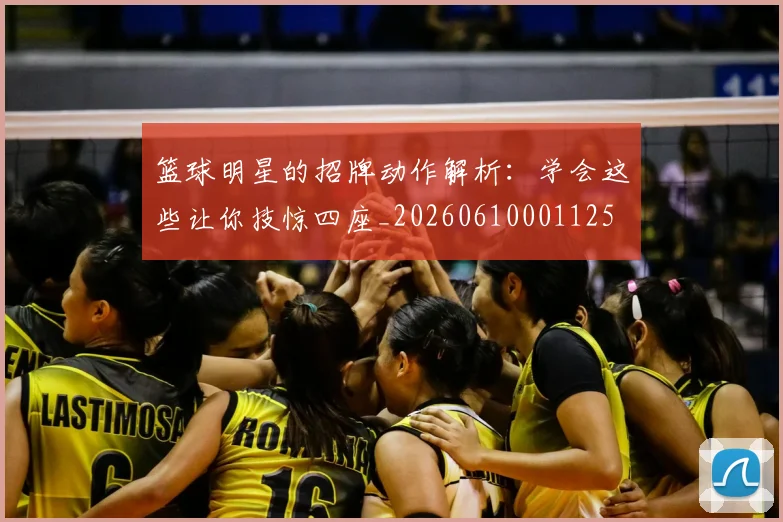 篮球明星的招牌动作解析：学会这些让你技惊四座_20260610001125