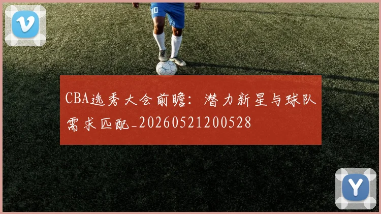 CBA选秀大会前瞻:潜力新星与球队需求匹配_20260521200528