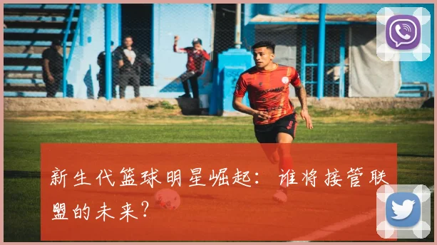 新生代篮球明星崛起：谁将接管联盟的未来？