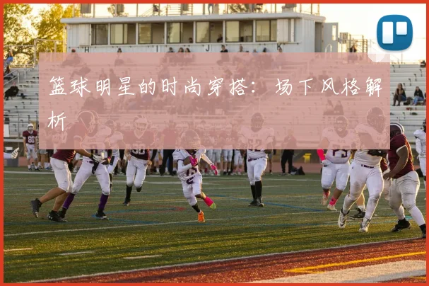 篮球明星的时尚穿搭：场下风格解析